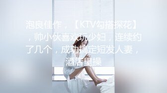 泡良佳作，【KTV勾搭探花】，帅小伙喜欢玩少妇，连续约了几个，成功搞定短发人妻，酒店里操