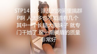 STP14303 淫乱的房间里搞群P啊 人太多也不知道有几个 其中一个长腿大胸妹子 就专门干她了 这一期美眉的质量非常好