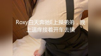 Roxy白天奔驰E上操弟弟，晚上逼痒接着开车去操