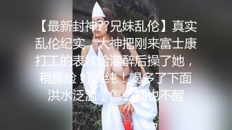 【最新封神??兄妹乱伦】真实乱伦纪实，大神把刚来富士康打工的表妹给灌醉后操了她，稍露脸 好清纯！喝多了下面洪水泛滥，怎么插也不醒