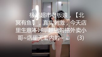 ⭐⭐⭐极品超市老板娘，【北冥有鱼】，真实刺激，今天店里生意不好，趁机勾搭外卖小哥~店里无套内射~⭐⭐⭐ (3)