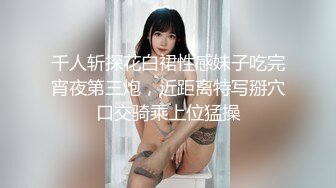 千人斩探花白裙性感妹子吃完宵夜第三炮，近距离特写掰穴口交骑乘上位猛操