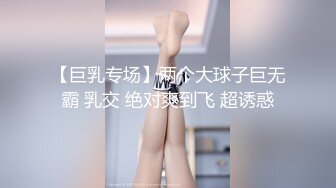 【巨乳专场】两个大球子巨无霸 乳交 绝对爽到飞 超诱惑