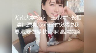 湖南大学校花“王小倩”长相清纯漂亮,吃鸡巴时突然说我要,我要做爱,快点嘛!高清露脸.