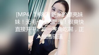 [MP4/ 1.68G] 新来的漂亮妹妹！无毛一线天肥逼！很爽快直接开干，第一视角吃屌，正入抽插骚逼