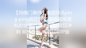 【网曝门事件】泰国球员ping ping疯狂3P不雅视频高清私拍全流出 爆乳摇颤 疯狂冲刺 前裹后操 高清1080P版