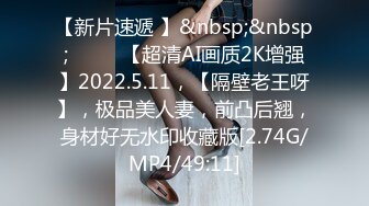 【新片速遞 】&nbsp;&nbsp;♈ ♈ ♈【超清AI画质2K增强】2022.5.11，【隔壁老王呀】，极品美人妻，前凸后翘，身材好无水印收藏版[2.74G/MP4/49:11]