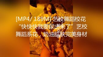 [MP4/ 189M] 艺校舞蹈校花 “快快快我要尿出来了”艺校舞蹈系花，奶油肌肤完美身材