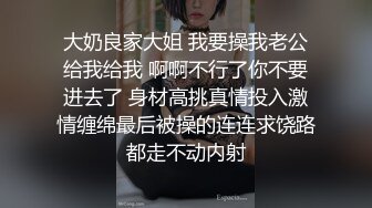 大奶良家大姐 我要操我老公给我给我 啊啊不行了你不要进去了 身材高挑真情投入激情缠绵最后被操的连连求饶路都走不动内射