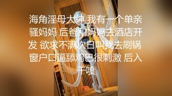 海角淫母大神 我有一个单亲骚妈妈 后爸和妈妈去酒店开发 欲求不满次日叫我去刷锅 窗户口逼舔鸡巴很刺激 后入干喷