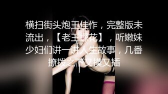 横扫街头炮王佳作，完整版未流出，【老王探花】，听嫩妹少妇们讲一讲人生故事，几番撩拨之下又摸又插