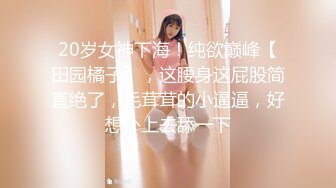 20岁女神下海！纯欲巅峰【田园橘子】，这腰身这屁股简直绝了，毛茸茸的小逼逼，好想扑上去舔一下