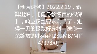 【新片速遞】2022.2.19，新鲜出炉，【健身教练真的很深】，响应粉丝要求剃毛了，难得一见的极致好身材，送你一朵绽放的小菊花[280MB/MP4/37:00]