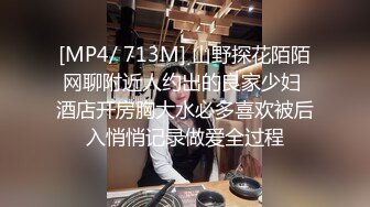 [MP4/ 713M] 山野探花陌陌网聊附近人约出的良家少妇 酒店开房胸大水必多喜欢被后入悄悄记录做爱全过程