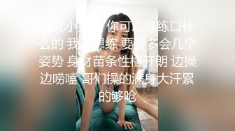 东北小姐姐 你可以练练口什么的 我不想练 要要多会几个姿势 身材苗条性格开朗 边操边唠嗑 哥们操的满身大汗累的够呛