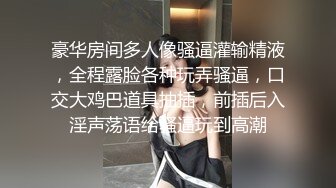 豪华房间多人像骚逼灌输精液，全程露脸各种玩弄骚逼，口交大鸡巴道具抽插，前插后入淫声荡语给骚逼玩到高潮