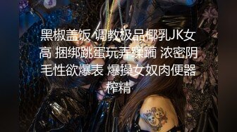 黑椒盖饭 调教极品椰乳JK女高 捆绑跳蛋玩弄蹂躏 浓密阴毛性欲爆表 爆操女奴肉便器榨精