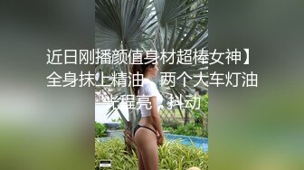 近日刚播颜值身材超棒女神】全身抹上精油，两个大车灯油光程亮，抖动