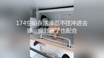 174空姐在洗澡忍不住冲进去操，操舒服了也配合