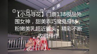 【小马寻花】门票138极品外围女神，甜美乖巧魔鬼身材，粉嫩美乳超近镜头，精彩不断收藏佳作