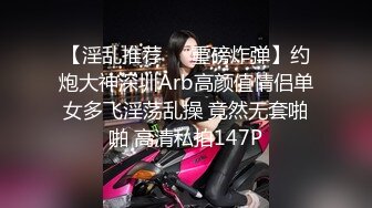 【淫乱推荐❤️重磅炸弹】约炮大神深圳Arb高颜值情侣单女多飞淫荡乱操 竟然无套啪啪 高清私拍147P