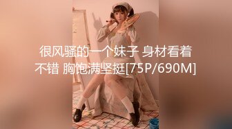 很风骚的一个妹子 身材看着不错 胸饱满坚挺[75P/690M]