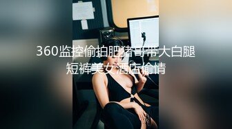 360监控偷拍肥猪哥带大白腿短裤美女酒店偷情