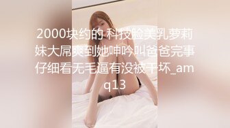 2000块约的 科技脸美乳萝莉妹大屌爽到她呻吟叫爸爸完事仔细看无毛逼有没被干坏_amq13