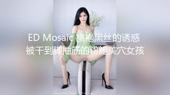 ED Mosaic 旗袍黑丝的诱惑 被干到脚抽筋的粉鲍美穴女孩