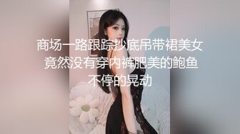 商场一路跟踪抄底吊带裙美女 竟然没有穿内裤肥美的鲍鱼不停的晃动