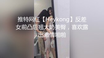 推特网红【Heykong】反差女前凸后翘大奶美臀，喜欢露出激情啪啪