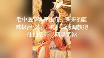 老中医SPA养生馆，新来的韵味极品少妇，被小师傅调教得仙仙欲死，两腿紧缩