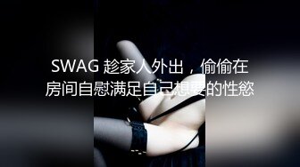 SWAG 趁家人外出，偷偷在房间自慰满足自己想要的性慾