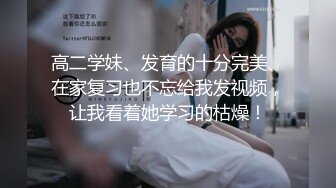 高二学妹、发育的十分完美、在家复习也不忘给我发视频，让我看着她学习的枯燥！