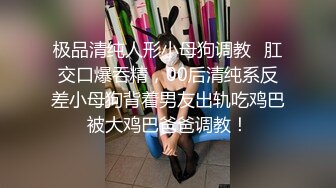 极品清纯人形小母狗调教✿肛交口爆吞精，00后清纯系反差小母狗背着男友出轨吃鸡巴被大鸡巴爸爸调教！