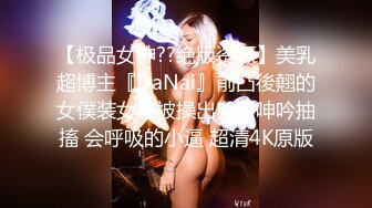 【极品女神??绝版资源】美乳超博主『DaNai』前凸後翹的女僕装女友被操出白漿呻吟抽搐 会呼吸的小逼 超清4K原版