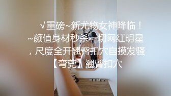 ❤️√重磅~新尤物女神降临！~颜值身材秒杀一切网红明星，尺度全开翘臀扣穴自摸发骚【弯莞】翘臀扣穴