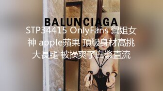 STP34415 OnlyFans 禦姐女神 apple蘋果 頂級身材高挑大長腿 被操爽了白漿直流