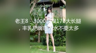 老王8 - 3000约操170大长腿，丰乳肥臀后入水不要太多