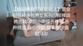 【极品稀缺??高级玩法】重金砸各种求包养女系列??指挥调教古城00后小嫩模各种骚 各种挑逗 展示技能 故事感极强 超精彩