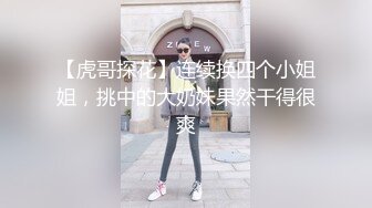 【虎哥探花】连续换四个小姐姐，挑中的大奶妹果然干得很爽