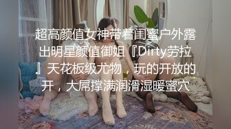 超高颜值女神带着闺蜜户外露出明星颜值御姐『Dirty劳拉』天花板级尤物，玩的开放的开，大屌撑满润滑湿暖蜜穴