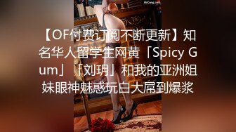 【OF付费订阅不断更新】知名华人留学生网黄「Spicy Gum」「刘玥」和我的亚洲姐妹眼神魅惑玩白大屌到爆浆