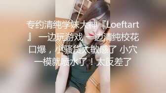 专约清纯学妹大神『Loeftart』 一边玩游戏 一边清纯校花口爆，小骚货太敏感了 小穴一模就喷水了！太反差了