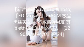 【新片速遞】&nbsp;&nbsp; 『ED Mosaic』178CM 极品黑丝美女❤️不敢告诉男友 其实她也想试试别的男人！[1290M/MP4/01:02:24]