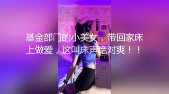 基金部门的小美女，带回家床上做爱，这叫床声绝对爽！！