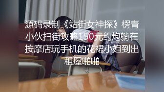 源码录制《站街女神探》楞青小伙扫街攻略150元约炮躺在按摩店玩手机的花裙小姐到出租屋啪啪