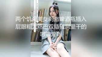 两个饥渴美女刺激啤酒瓶插入屁眼粗大鸡巴双插骚洞里干的嗷嗷淫叫