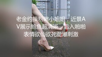 老金约操粉嫩小姐姐，近景AV展示鲍鱼超清晰，后入啪啪表情欲仙欲死劲爆刺激