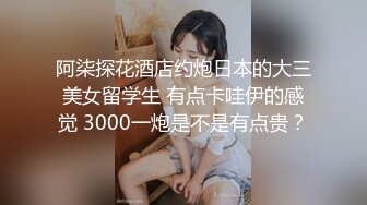 阿柒探花酒店约炮日本的大三美女留学生 有点卡哇伊的感觉 3000一炮是不是有点贵？